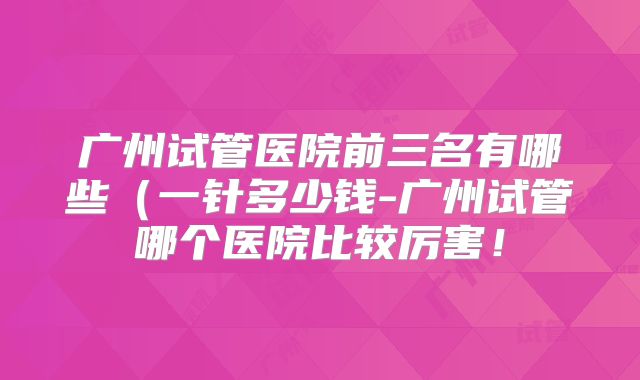 广州试管医院前三名有哪些(一针多少钱-广州试管哪个医院比较厉害!