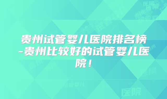 贵州试管婴儿医院排名榜-贵州比较好的试管婴儿医院!