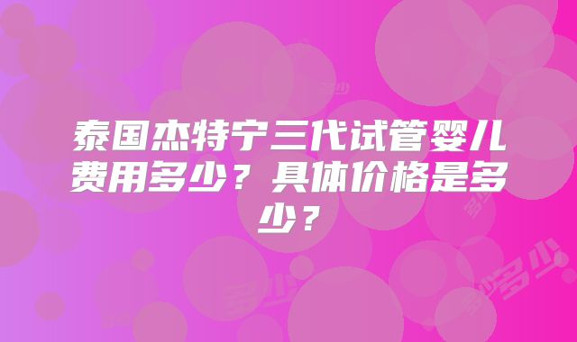 泰国杰特宁三代试管婴儿费用多少？具体价格是多少？