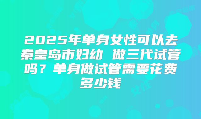 2025年单身女性可以去秦皇岛市妇幼 做三代试管吗?单身做试管需要花费多少钱