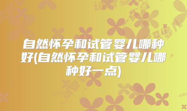自然怀孕和试管婴儿哪种好(自然怀孕和试管婴儿哪种好一点)