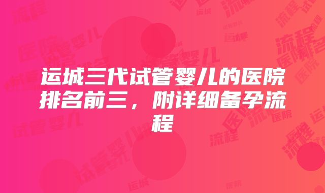 运城三代试管婴儿的医院排名前三,附详细备孕流程