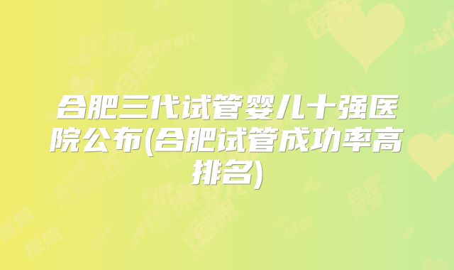 合肥三代试管婴儿十强医院公布(合肥试管成功率高排名)