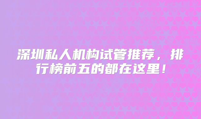 深圳私人机构试管推荐,排行榜前五的都在这里!