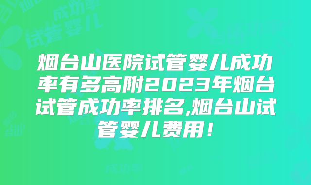 烟台山医院试管婴儿成功率有多高附2023年烟台试管成功率排名,烟台山试管婴儿费用！