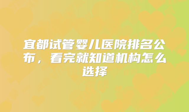 宜都试管婴儿医院排名公布，看完就知道机构怎么选择
