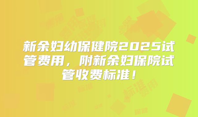 新余妇幼保健院2025试管费用，附新余妇保院试管收费标准！