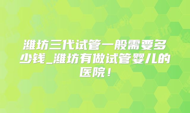 潍坊三代试管一般需要多少钱_潍坊有做试管婴儿的医院！