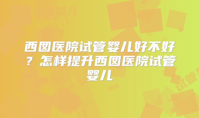 西囡医院试管婴儿好不好?怎样提升西囡医院试管婴儿
