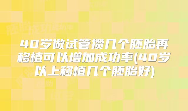 40岁做试管攒几个胚胎再移植可以增加成功率(40岁以上移植几个胚胎好)