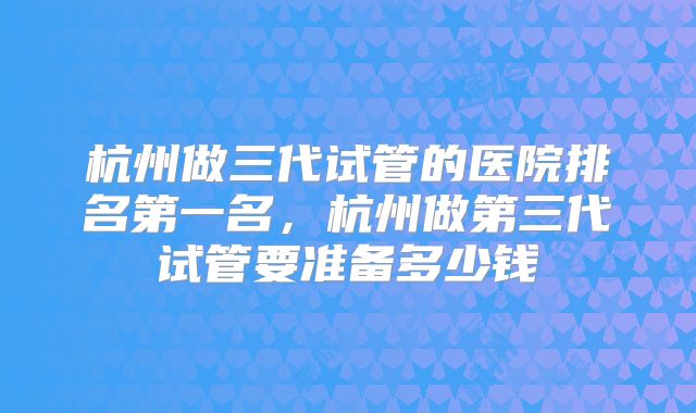 杭州做三代试管的医院排名第一名，杭州做第三代试管要准备多少钱