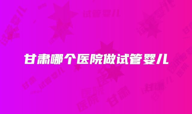 甘肃哪个医院做试管婴儿