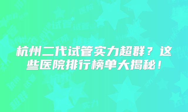 杭州二代试管实力超群？这些医院排行榜单大揭秘！