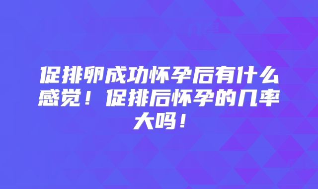 促排卵成功怀孕后有什么感觉！促排后怀孕的几率大吗！