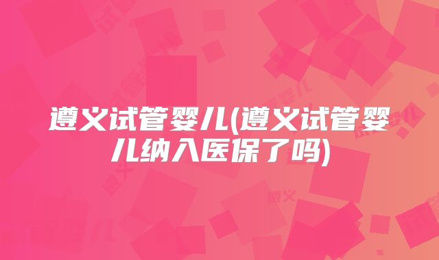 遵义试管婴儿(遵义试管婴儿纳入医保了吗)