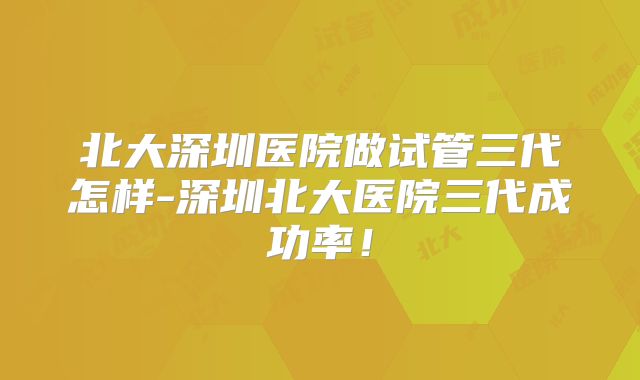 北大深圳医院做试管三代怎样-深圳北大医院三代成功率!