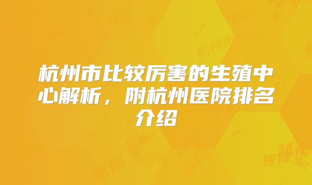 杭州市比较厉害的生殖中心解析,附杭州医院排名介绍