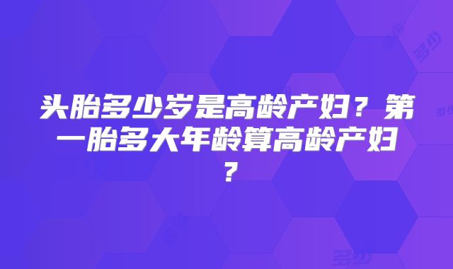 头胎多少岁是高龄产妇？第一胎多大年龄算高龄产妇？