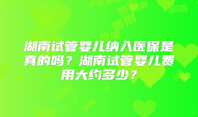 湖南试管婴儿纳入医保是真的吗？湖南试管婴儿费用大约多少？