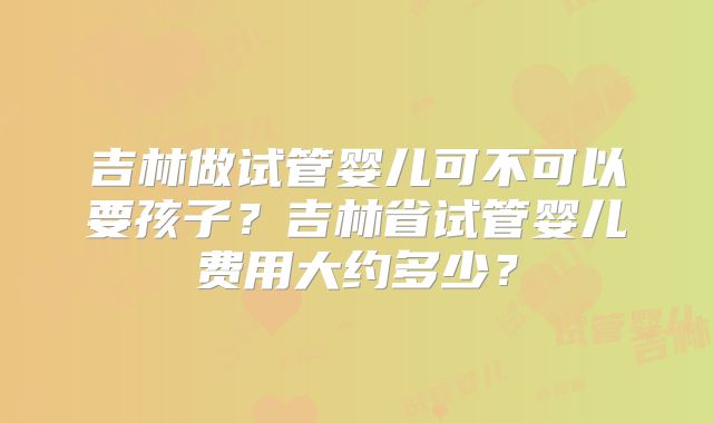 吉林做试管婴儿可不可以要孩子?吉林省试管婴儿费用大约多少?