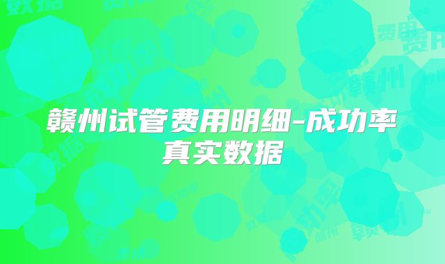 赣州试管费用明细-成功率真实数据