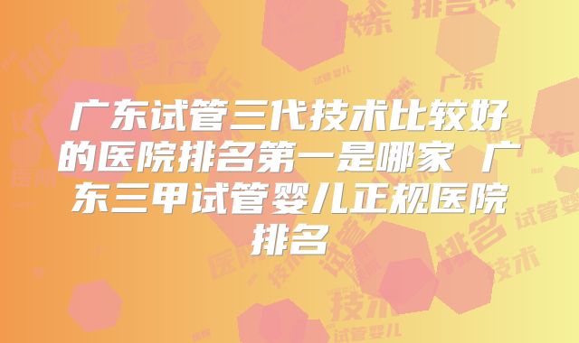 广东试管三代技术比较好的医院排名第一是哪家 广东三甲试管婴儿正规医院排名