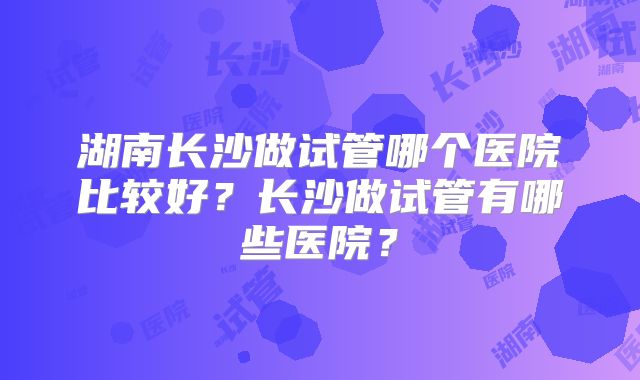 湖南长沙做试管哪个医院比较好?长沙做试管有哪些医院?