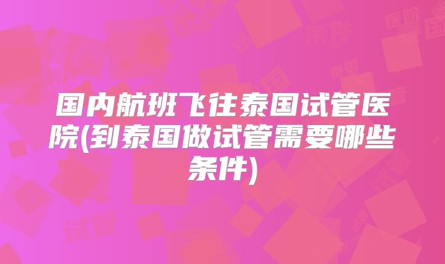 国内航班飞往泰国试管医院(到泰国做试管需要哪些条件)