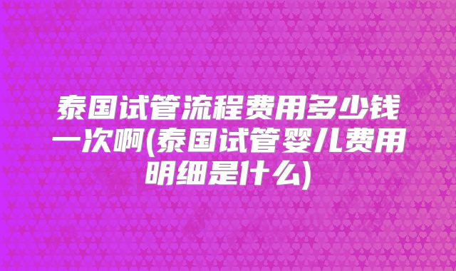 泰国试管流程费用多少钱一次啊(泰国试管婴儿费用明细是什么)