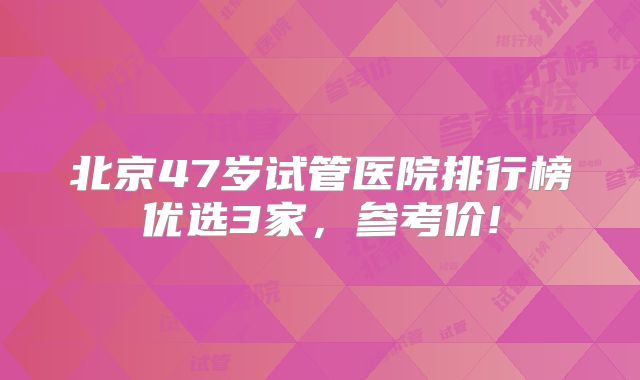北京47岁试管医院排行榜优选3家，参考价!