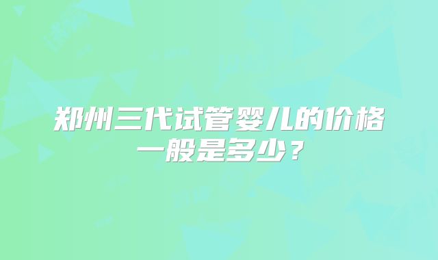郑州三代试管婴儿的价格一般是多少？