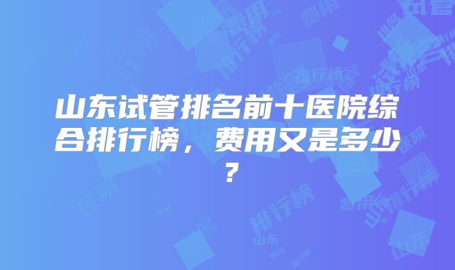 山东试管排名前十医院综合排行榜,费用又是多少?