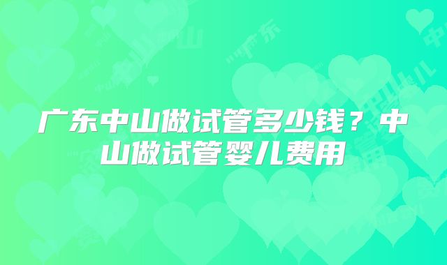 广东中山做试管多少钱？中山做试管婴儿费用