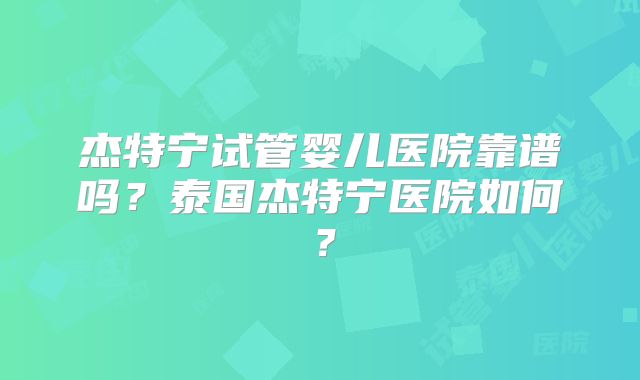杰特宁试管婴儿医院靠谱吗？泰国杰特宁医院如何？