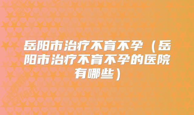 岳阳市治疗不育不孕(岳阳市治疗不育不孕的医院有哪些)