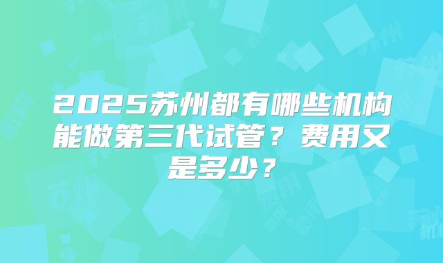 2025苏州都有哪些机构能做第三代试管?费用又是多少?
