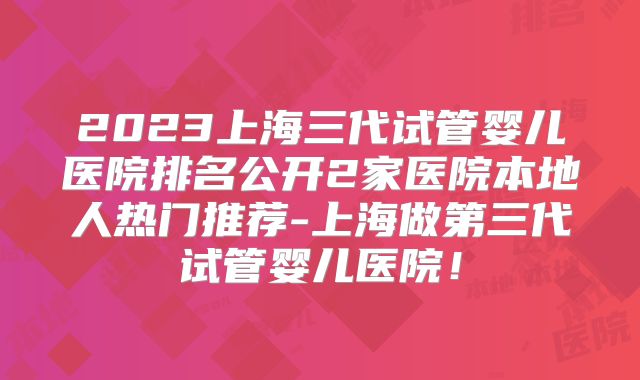 2023上海三代试管婴儿医院排名公开2家医院本地人热门推荐-上海做第三代试管婴儿医院！