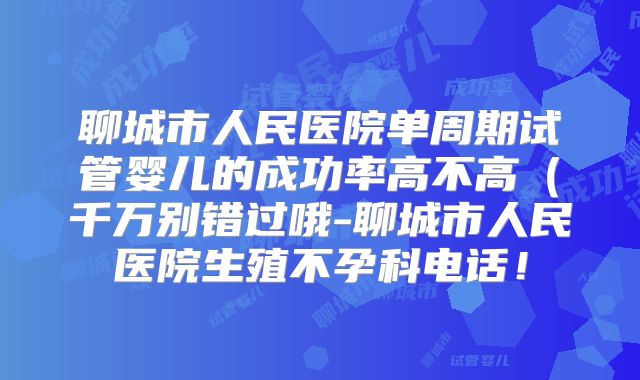 聊城市人民医院单周期试管婴儿的成功率高不高（千万别错过哦-聊城市人民医院生殖不孕科电话！