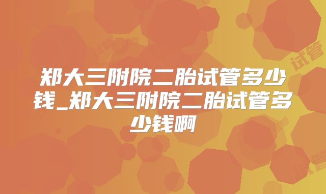 郑大三附院二胎试管多少钱_郑大三附院二胎试管多少钱啊