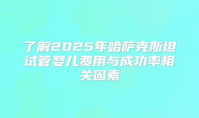 了解2025年哈萨克斯坦试管婴儿费用与成功率相关因素