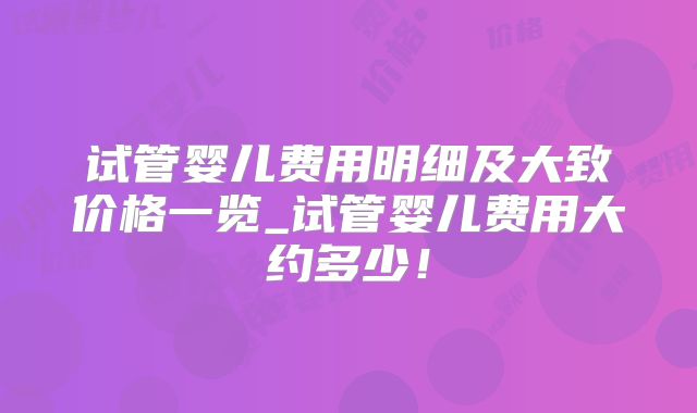 试管婴儿费用明细及大致价格一览_试管婴儿费用大约多少!
