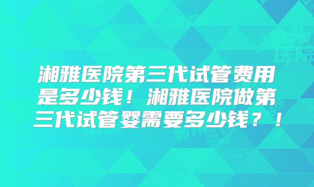 湘雅医院第三代试管费用是多少钱！湘雅医院做第三代试管婴需要多少钱？！