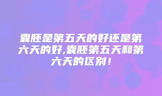 囊胚是第五天的好还是第六天的好,囊胚第五天和第六天的区别！
