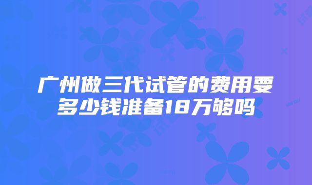 广州做三代试管的费用要多少钱准备18万够吗