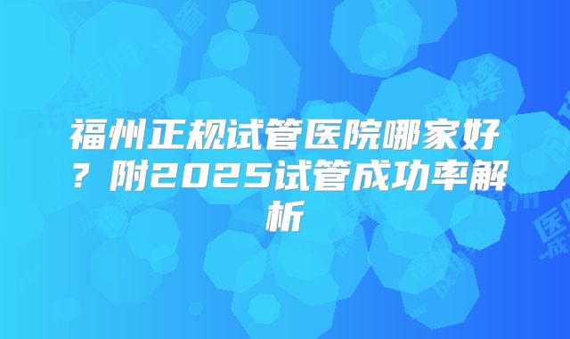 福州正规试管医院哪家好?附2025试管成功率解析