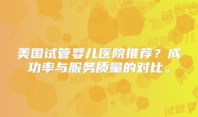 美国试管婴儿医院推荐？成功率与服务质量的对比。