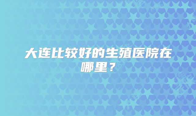 大连比较好的生殖医院在哪里？