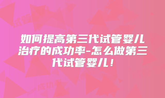 如何提高第三代试管婴儿治疗的成功率-怎么做第三代试管婴儿!