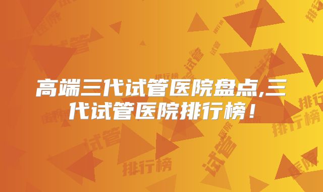 高端三代试管医院盘点,三代试管医院排行榜!