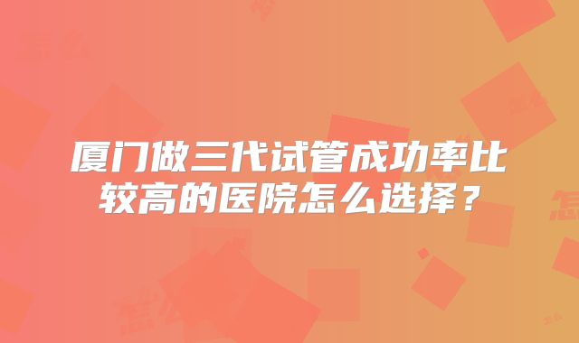 厦门做三代试管成功率比较高的医院怎么选择?
